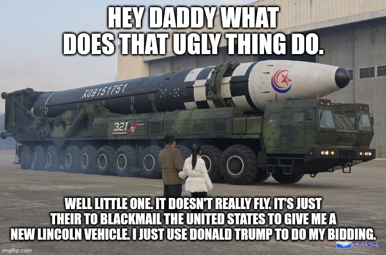 Kim Jung Un explains missile to Daughter | HEY DADDY WHAT DOES THAT UGLY THING DO. WELL LITTLE ONE. IT DOESN'T REALLY FLY. IT'S JUST THEIR TO BLACKMAIL THE UNITED STATES TO GIVE ME A NEW LINCOLN VEHICLE. I JUST USE DONALD TRUMP TO DO MY BIDDING. | image tagged in donald trump approves,north korea,kim jung un,nuclear bomb | made w/ Imgflip meme maker