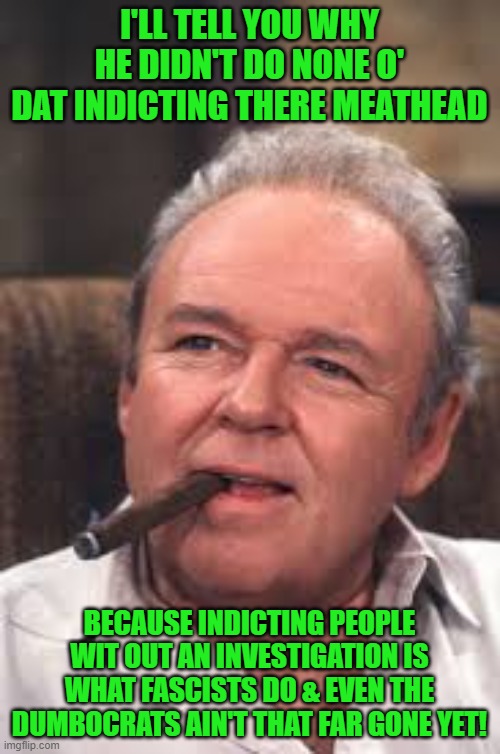 Archie Bunker | I'LL TELL YOU WHY HE DIDN'T DO NONE O' DAT INDICTING THERE MEATHEAD BECAUSE INDICTING PEOPLE WIT OUT AN INVESTIGATION IS WHAT FASCISTS DO &  | image tagged in archie bunker | made w/ Imgflip meme maker
