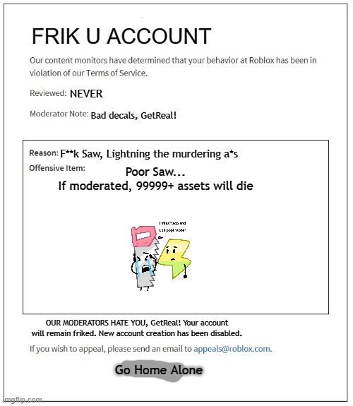 banned from ROBLOX | FRIK U ACCOUNT; NEVER; Bad decals, GetReal! F**k Saw, Lightning the murdering a*s; Poor Saw...
If moderated, 99999+ assets will die; OUR MODERATORS HATE YOU, GetReal! Your account will remain friked. New account creation has been disabled. Go Home Alone | image tagged in banned from roblox | made w/ Imgflip meme maker