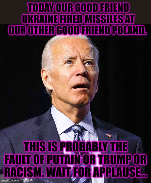 Joe explains the war... | TODAY OUR GOOD FRIEND UKRAINE FIRED MISSILES AT OUR OTHER GOOD FRIEND POLAND. THIS IS PROBABLY THE FAULT OF PUTAIN OR TRUMP OR RACISM. WAIT FOR APPLAUSE... | image tagged in joe biden,joe,ukraine,versus,russia,ww3 | made w/ Imgflip meme maker