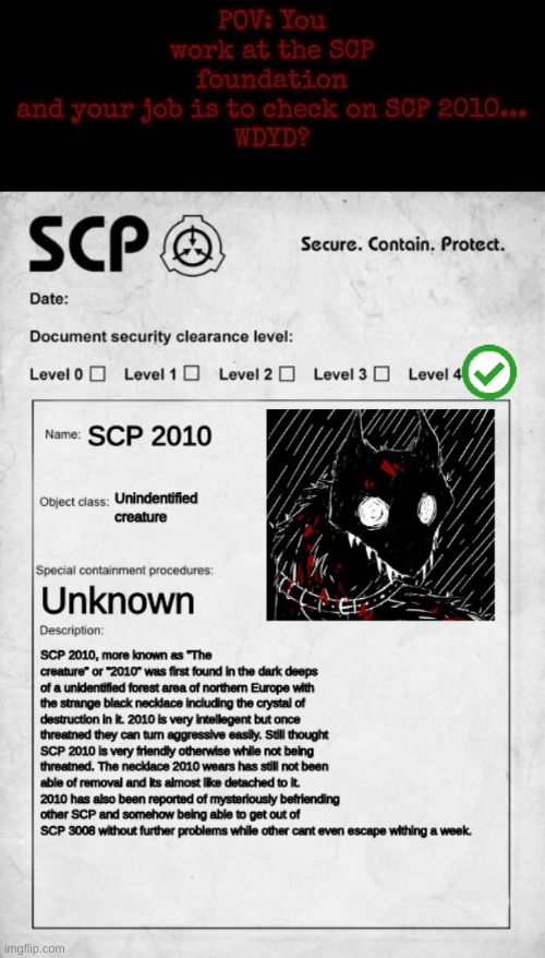 SCP foundation roleplay- you can be scientist/guard or anything custom | POV: You work at the SCP foundation and your job is to check on SCP 2010...

WDYD? | image tagged in scp document,roleplaying,scp 2010,no nsfw,no romance,scp foundation roleplay enjoy | made w/ Imgflip meme maker
