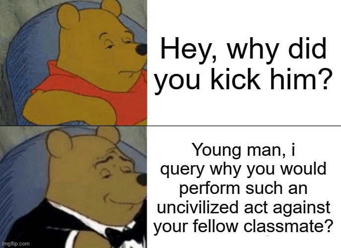 When teachers ask you why you kicked a classmate | Hey, why did you kick him? Young man, i query why you would perform such an uncivilized act against your fellow classmate? | image tagged in memes,tuxedo winnie the pooh | made w/ Imgflip meme maker