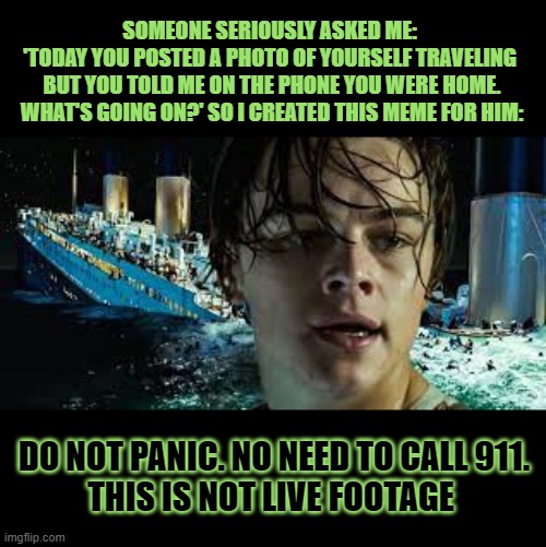 Apparently some believe every picture posted today was taken today | SOMEONE SERIOUSLY ASKED ME: 
'TODAY YOU POSTED A PHOTO OF YOURSELF TRAVELING 
BUT YOU TOLD ME ON THE PHONE YOU WERE HOME. WHAT'S GOING ON?' SO I CREATED THIS MEME FOR HIM:; DO NOT PANIC. NO NEED TO CALL 911.
THIS IS NOT LIVE FOOTAGE | image tagged in funny memes,titanic,think about it,awkward | made w/ Imgflip meme maker