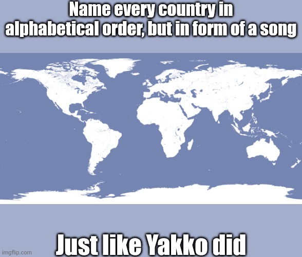 Sing along, and name every country in alphabetical order | Name every country in alphabetical order, but in form of a song; Just like Yakko did | image tagged in memes,the world,yakko's world,songs,song,funny | made w/ Imgflip meme maker