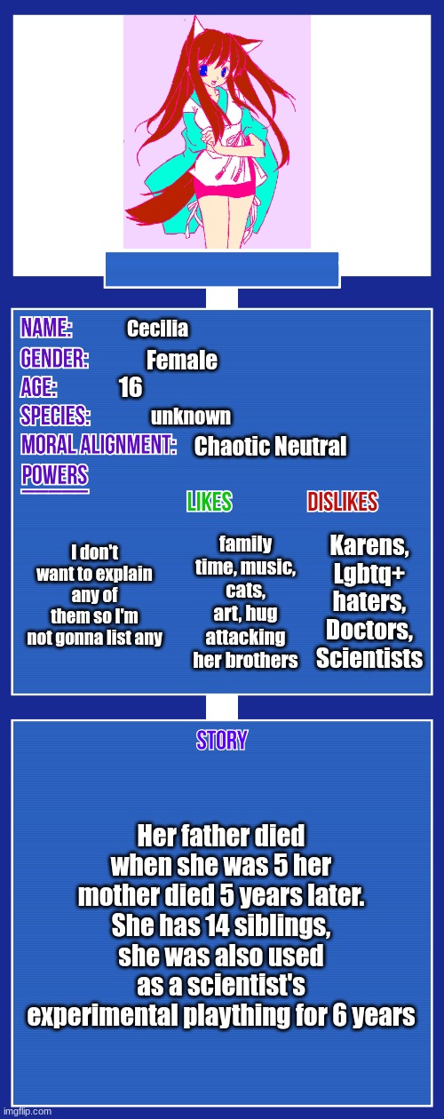 OC full showcase V2 | Cecilia; Female; 16; unknown; Chaotic Neutral; I don't want to explain any of them so I'm not gonna list any; Karens, Lgbtq+ haters, Doctors, Scientists; family time, music, cats, art, hug attacking her brothers; Her father died when she was 5 her mother died 5 years later. She has 14 siblings, she was also used as a scientist's experimental plaything for 6 years | image tagged in oc full showcase v2 | made w/ Imgflip meme maker
