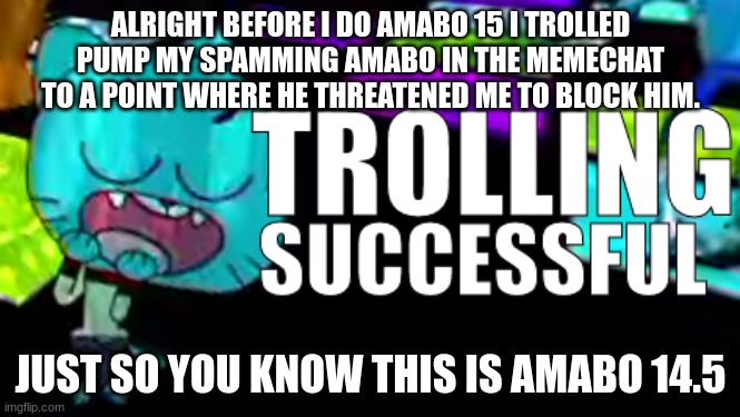 amabo 14.5 | ALRIGHT BEFORE I DO AMABO 15 I TROLLED PUMP MY SPAMMING AMABO IN THE MEMECHAT TO A POINT WHERE HE THREATENED ME TO BLOCK HIM. JUST SO YOU KNOW THIS IS AMABO 14.5 | image tagged in trolling succsessful | made w/ Imgflip meme maker