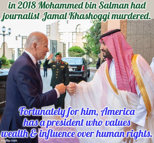 In spite of what he said before. | in 2018 Mohammed bin Salman had journalist Jamal Khashoggi murdered. Fortunately for him, America has a president who values wealth & influence over human rights. | image tagged in joe biden and saudi crown prince mohammed bin salman,contradiction,injustice,crime | made w/ Imgflip meme maker