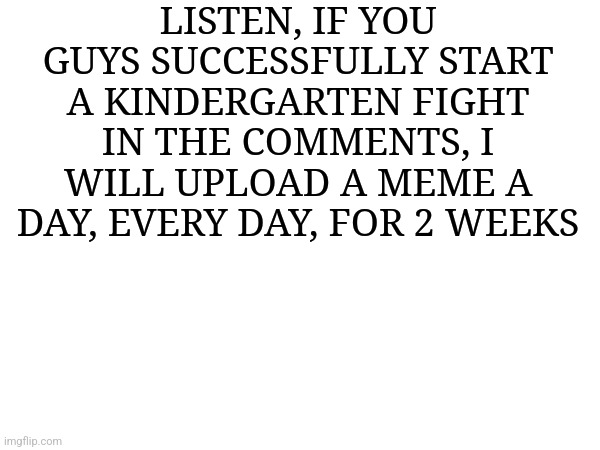 Sheesh | LISTEN, IF YOU GUYS SUCCESSFULLY START A KINDERGARTEN FIGHT IN THE COMMENTS, I WILL UPLOAD A MEME A DAY, EVERY DAY, FOR 2 WEEKS | image tagged in sheesh | made w/ Imgflip meme maker