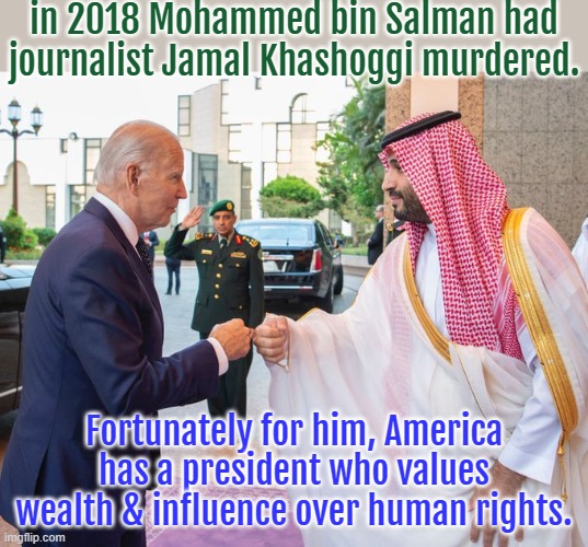 Contradicting what he said before. | in 2018 Mohammed bin Salman had journalist Jamal Khashoggi murdered. Fortunately for him, America has a president who values wealth & influence over human rights. | image tagged in joe biden and saudi crown prince mohammed bin salman,democratic party,hypocrisy,contradiction,crime | made w/ Imgflip meme maker