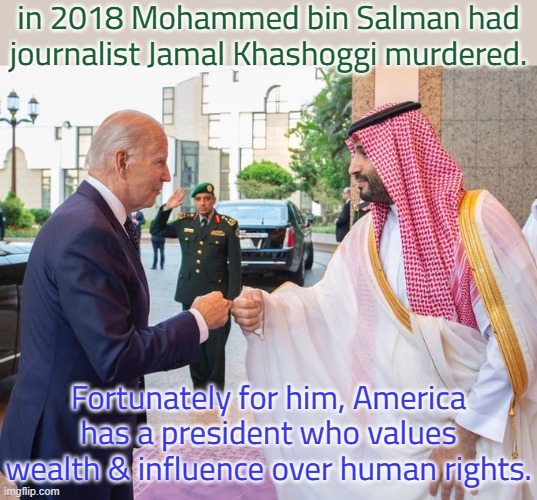 Biden once said he would make Saudi Arabia a "pariah" over the issue. | in 2018 Mohammed bin Salman had journalist Jamal Khashoggi murdered. Fortunately for him, America has a president who values wealth & influence over human rights. | image tagged in joe biden and saudi crown prince mohammed bin salman,crime,contradiction,democratic party,hypocrite | made w/ Imgflip meme maker