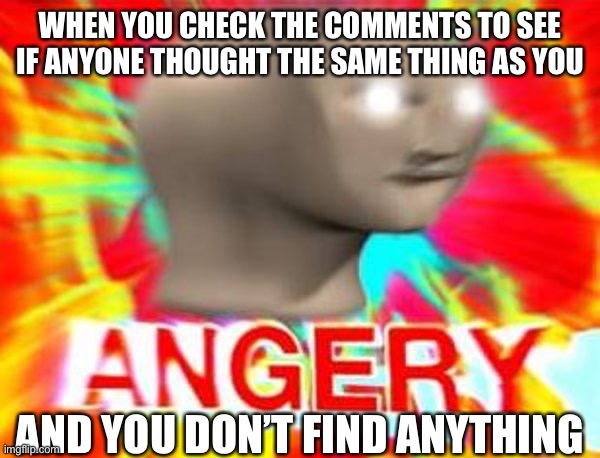 ANGERY | WHEN YOU CHECK THE COMMENTS TO SEE IF ANYONE THOUGHT THE SAME THING AS YOU; AND YOU DON’T FIND ANYTHING | image tagged in surreal angery,relatable | made w/ Imgflip meme maker