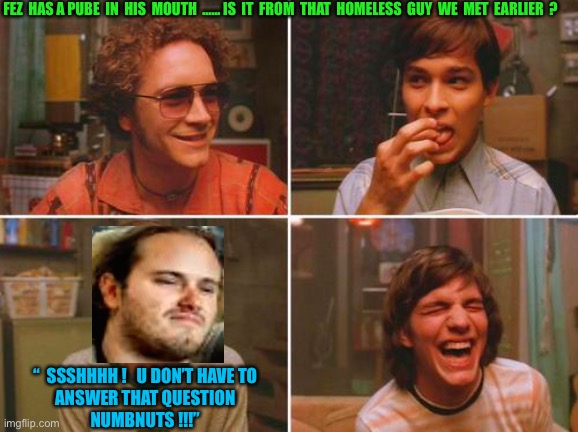 FOOK IT !!!  Let’s Party !  : ) | FEZ  HAS A PUBE  IN  HIS  MOUTH  …… IS  IT  FROM  THAT  HOMELESS  GUY  WE  MET  EARLIER  ? “  SSSHHHH !   U DON’T HAVE TO 
ANSWER THAT QUESTION 
NUMBNUTS !!!” | image tagged in 70's show smoking circle | made w/ Imgflip meme maker