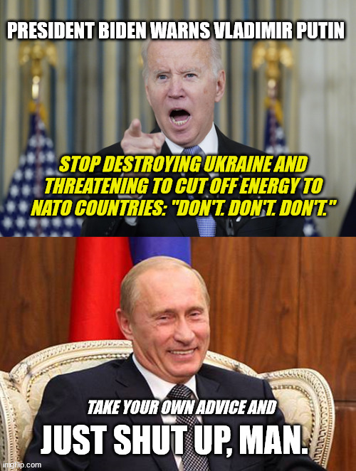 Biden - Hot Air and Empty Threats | PRESIDENT BIDEN WARNS VLADIMIR PUTIN; STOP DESTROYING UKRAINE AND THREATENING TO CUT OFF ENERGY TO NATO COUNTRIES: "DON'T. DON'T. DON'T."; TAKE YOUR OWN ADVICE AND; JUST SHUT UP, MAN. | image tagged in joe biden,vladimir putin,just shut up man,donald trump is laughing,ukraine,russia couldnt care less about biden | made w/ Imgflip meme maker
