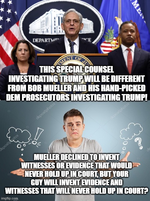 Should be interesting. | THIS SPECIAL COUNSEL INVESTIGATING TRUMP WILL BE DIFFERENT FROM BOB MUELLER AND HIS HAND-PICKED DEM PROSECUTORS INVESTIGATING TRUMP! MUELLER DECLINED TO INVENT WITNESSES OR EVIDENCE THAT WOULD NEVER HOLD UP IN COURT, BUT YOUR GUY WILL INVENT EVIDENCE AND WITNESSES THAT WILL NEVER HOLD UP IN COURT? | image tagged in weaponized doj | made w/ Imgflip meme maker