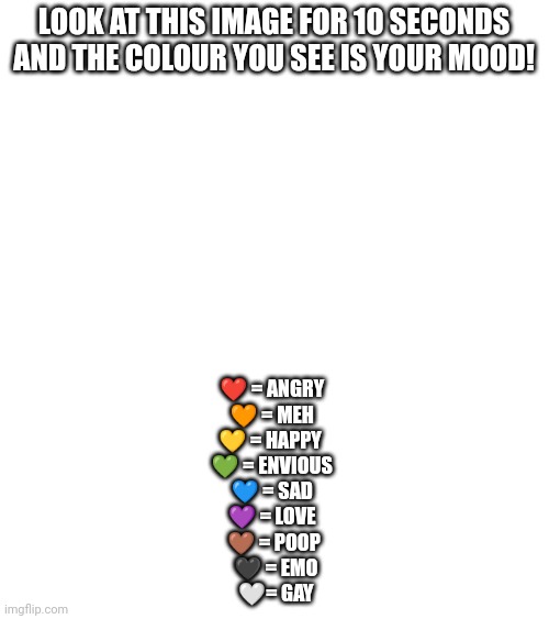 Gay | LOOK AT THIS IMAGE FOR 10 SECONDS AND THE COLOUR YOU SEE IS YOUR MOOD! ❤️ = ANGRY 
🧡 = MEH 
💛 = HAPPY  
💚 = ENVIOUS 
💙 = SAD 
💜 = LOVE 
🤎 = POOP
 🖤 = EMO
 🤍= GAY | made w/ Imgflip meme maker