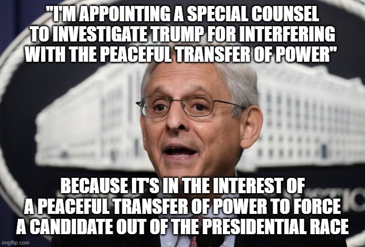 Twisted logic | "I'M APPOINTING A SPECIAL COUNSEL TO INVESTIGATE TRUMP FOR INTERFERING WITH THE PEACEFUL TRANSFER OF POWER"; BECAUSE IT'S IN THE INTEREST OF A PEACEFUL TRANSFER OF POWER TO FORCE A CANDIDATE OUT OF THE PRESIDENTIAL RACE | image tagged in merrick garland | made w/ Imgflip meme maker