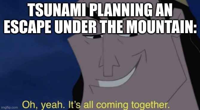 It's all coming together | TSUNAMI PLANNING AN ESCAPE UNDER THE MOUNTAIN: | image tagged in it's all coming together | made w/ Imgflip meme maker