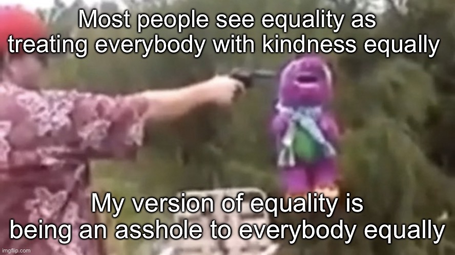 . | Most people see equality as treating everybody with kindness equally; My version of equality is being an asshole to everybody equally | image tagged in dead | made w/ Imgflip meme maker