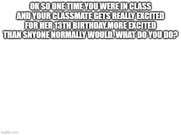 OK SO ONE TIME YOU WERE IN CLASS AND YOUR CLASSMATE GETS REALLY EXCITED FOR HER 13TH BIRTHDAY.MORE EXCITED THAN SNYONE NORMALLY WOULD. WHAT DO YOU DO? | made w/ Imgflip meme maker