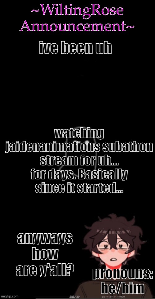 aha | ive been uh; watching jaidenanimations subathon stream for uh...
for days. Basically since it started... anyways how are y'all? pronouns: he/him | image tagged in wiltingrose announcement temp,i need a life | made w/ Imgflip meme maker