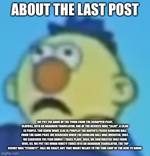 Traumatized Yellow Guy | ABOUT THE LAST POST; WE PUT THE NAME OF THE TOWN FROM THE SCRAPPED PILOT, CLAYHILL, INTO AN ANAGRAM TRANSLATOR. ONE OF THE RESULTS WAS "LILAC". A LILAC IS PURPLE. YOU KNOW WHAT ELSE IS PURPLE? THE MAYOR'S PRIZED BOWLING BALL FROM THE SAME PILOT. WE SEARCHED WHEN THE BOWLING BALL WAS INVENTED. 1862. WE SEARCHED THE YEAR DHMIS 1 TAKES PLACE. 1955. WE SUBTRACTED 1862 FROM 1955. 93. WE PUT THE WORD NINETY-THREE INTO AN ANAGRAM TRANSLATOR. THE TOP RESULT WAS "ETERNITY". CALL ME CRAZY, BUT THAT MIGHT RELATE TO THE TIME LOOP OF THE NEW TV SHOW. | image tagged in traumatized yellow guy | made w/ Imgflip meme maker