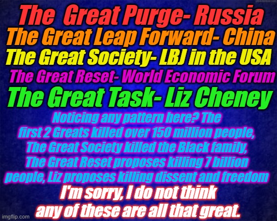 Make America Great Again? That tried to kill communism, now that was great. | The  Great Purge- Russia; The Great Leap Forward- China; The Great Society- LBJ in the USA; The Great Reset- World Economic Forum; The Great Task- Liz Cheney; Noticing any pattern here? The first 2 Greats killed over 150 million people, The Great Society killed the Black family, The Great Reset proposes killing 7 billion people, Liz proposes killing dissent and freedom; I'm sorry, I do not think any of these are all that great. | image tagged in blue background | made w/ Imgflip meme maker