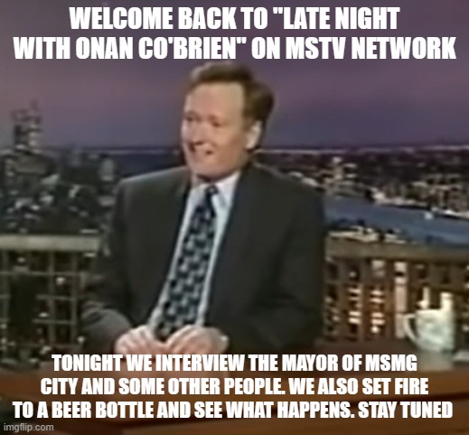 WELCOME BACK TO "LATE NIGHT WITH ONAN CO'BRIEN" ON MSTV NETWORK; TONIGHT WE INTERVIEW THE MAYOR OF MSMG CITY AND SOME OTHER PEOPLE. WE ALSO SET FIRE TO A BEER BOTTLE AND SEE WHAT HAPPENS. STAY TUNED | made w/ Imgflip meme maker