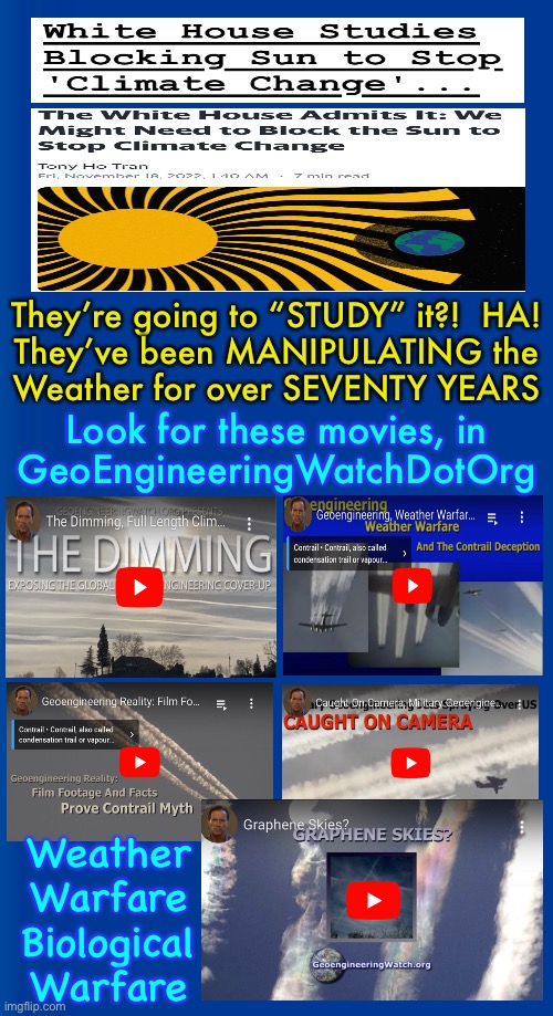 If it were a GOOD Thing, they’d BRAG ABOUT IT — NOT HIDE IT | They’re going to “STUDY” it?!  HA!
They’ve been MANIPULATING the
Weather for over SEVENTY YEARS; Look for these movies, in
GeoEngineeringWatchDotOrg; Weather
Warfare

Biological
Warfare | image tagged in memes,sky painters,diabolical devious weather control,leads to country control,power money control,fjb voters | made w/ Imgflip meme maker