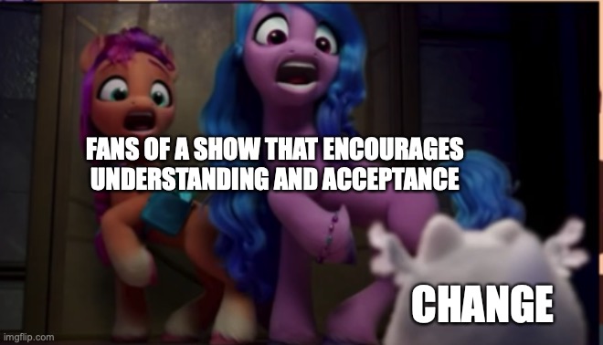 5Ever | FANS OF A SHOW THAT ENCOURAGES UNDERSTANDING AND ACCEPTANCE; CHANGE; https://www.youtube.com/watch?v=2JOk2oKPB5E | image tagged in sunny/izzy scared,memes,my little pony,what are you in here for,seriously | made w/ Imgflip meme maker