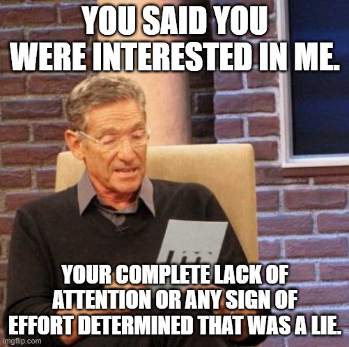 Maury Lie Detector Meme | YOU SAID YOU WERE INTERESTED IN ME. YOUR COMPLETE LACK OF ATTENTION OR ANY SIGN OF EFFORT DETERMINED THAT WAS A LIE. | image tagged in memes,maury lie detector | made w/ Imgflip meme maker