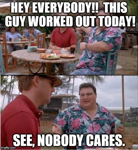 You are looking pretty good though. | HEY EVERYBODY!!  THIS GUY WORKED OUT TODAY! SEE, NOBODY CARES. | image tagged in memes,see nobody cares | made w/ Imgflip meme maker