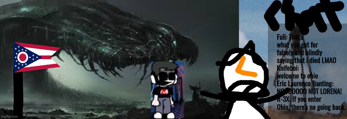 Here's R-3X'S O H I O  stream where he has a drone in watching lorena cry and panic in fear. | Fuli: That's what you get for falsely and blindly saying that i died LMAO
Knifeboi: welcome to ohio
Eric Laurence Banting: NOOOOOOO NOT LORENA!
R-3X: If you enter Ohio, there's no going back. | image tagged in big monster,siren head | made w/ Imgflip meme maker