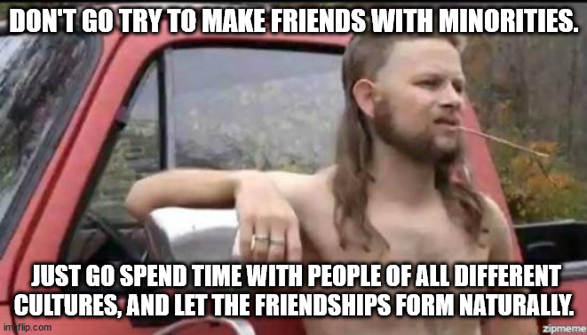 almost politically correct redneck | DON'T GO TRY TO MAKE FRIENDS WITH MINORITIES. JUST GO SPEND TIME WITH PEOPLE OF ALL DIFFERENT CULTURES, AND LET THE FRIENDSHIPS FORM NATURALLY. | image tagged in almost politically correct redneck | made w/ Imgflip meme maker