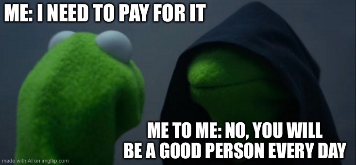 Evil Kermit Meme | ME: I NEED TO PAY FOR IT; ME TO ME: NO, YOU WILL BE A GOOD PERSON EVERY DAY | image tagged in memes,evil kermit | made w/ Imgflip meme maker