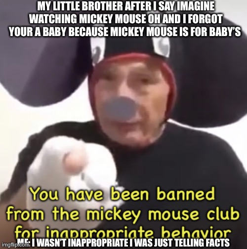 I wasn’t inappropriate I was just telling facts | MY LITTLE BROTHER AFTER I SAY IMAGINE WATCHING MICKEY MOUSE OH AND I FORGOT YOUR A BABY BECAUSE MICKEY MOUSE IS FOR BABY’S; ME: I WASN’T INAPPROPRIATE I WAS JUST TELLING FACTS | image tagged in banned from the mickey mouse club | made w/ Imgflip meme maker