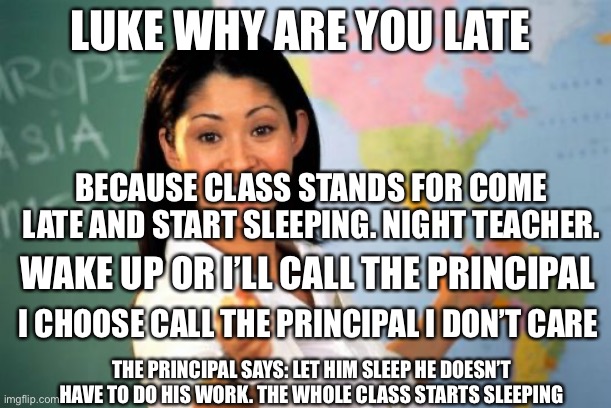 LOL | LUKE WHY ARE YOU LATE; BECAUSE CLASS STANDS FOR COME LATE AND START SLEEPING. NIGHT TEACHER. WAKE UP OR I’LL CALL THE PRINCIPAL; I CHOOSE CALL THE PRINCIPAL I DON’T CARE; THE PRINCIPAL SAYS: LET HIM SLEEP HE DOESN’T HAVE TO DO HIS WORK. THE WHOLE CLASS STARTS SLEEPING | image tagged in memes,unhelpful high school teacher | made w/ Imgflip meme maker