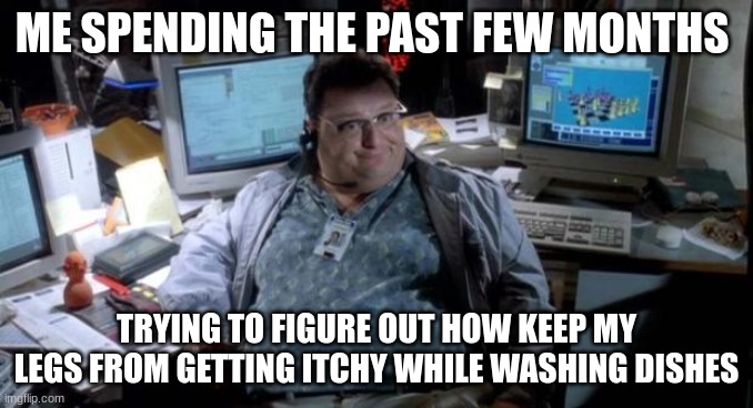 i beg my mum not to make me wash the dishes :( | ME SPENDING THE PAST FEW MONTHS; TRYING TO FIGURE OUT HOW KEEP MY LEGS FROM GETTING ITCHY WHILE WASHING DISHES | image tagged in jurassic park | made w/ Imgflip meme maker