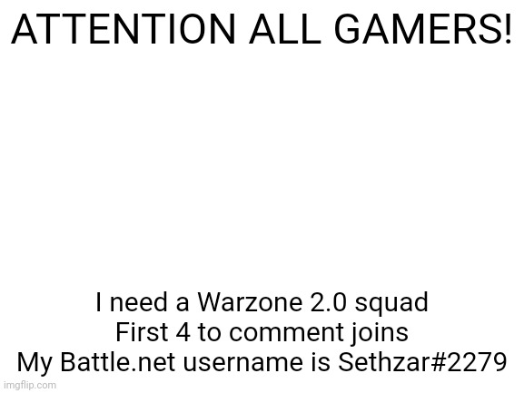 Anyone can join, low or high level | ATTENTION ALL GAMERS! I need a Warzone 2.0 squad
First 4 to comment joins
My Battle.net username is Sethzar#2279 | image tagged in blank white template | made w/ Imgflip meme maker