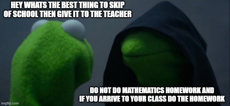 a unfunny meme i made 2 | HEY WHATS THE BEST THING TO SKIP OF SCHOOL THEN GIVE IT TO THE TEACHER; DO NOT DO MATHEMATICS HOMEWORK AND IF YOU ARRIVE TO YOUR CLASS DO THE HOMEWORK | image tagged in memes,evil kermit | made w/ Imgflip meme maker