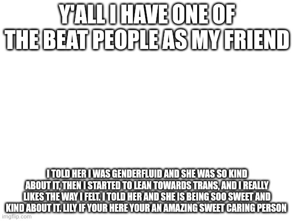 Blank White Template | Y'ALL I HAVE ONE OF THE BEAT PEOPLE AS MY FRIEND; I TOLD HER I WAS GENDERFLUID AND SHE WAS SO KIND ABOUT IT, THEN I STARTED TO LEAN TOWARDS TRANS, AND I REALLY LIKES THE WAY I FELT. I TOLD HER AND SHE IS BEING SOO SWEET AND KIND ABOUT IT. LILY IF YOUR HERE YOUR AN AMAZING SWEET CARING PERSON | image tagged in blank white template | made w/ Imgflip meme maker