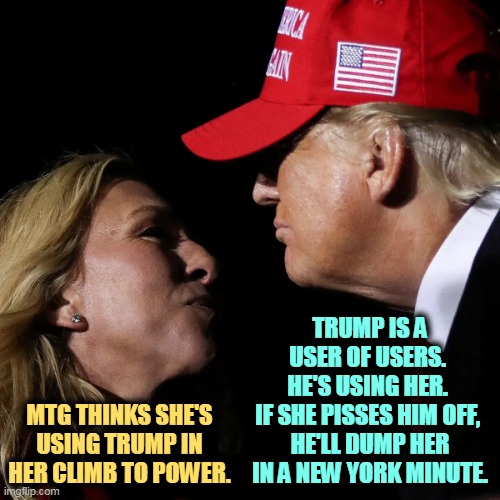 How long before she gets on his enemies list? | TRUMP IS A USER OF USERS. 
HE'S USING HER. 
IF SHE PISSES HIM OFF, 
HE'LL DUMP HER IN A NEW YORK MINUTE. MTG THINKS SHE'S USING TRUMP IN HER CLIMB TO POWER. | image tagged in marjorie taylor greene mtg trump near kiss ugh,mtg,marjorie taylor greene,trump,users,temporary | made w/ Imgflip meme maker