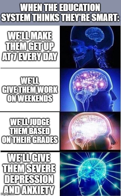 Expanding Brain Meme | WHEN THE EDUCATION SYSTEM THINKS THEY'RE SMART:; WE'LL MAKE THEM GET UP AT 7 EVERY DAY; WE'LL GIVE THEM WORK ON WEEKENDS; WE'LL JUDGE THEM BASED ON THEIR GRADES; WE'LL GIVE THEM SEVERE DEPRESSION AND ANXIETY | image tagged in memes,expanding brain | made w/ Imgflip meme maker