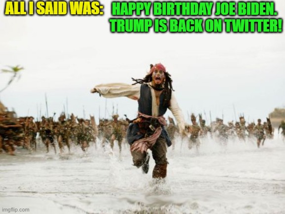And many happy returns Dementia Man! | ALL I SAID WAS:; HAPPY BIRTHDAY JOE BIDEN.  TRUMP IS BACK ON TWITTER! | image tagged in jack sparrow being chased | made w/ Imgflip meme maker