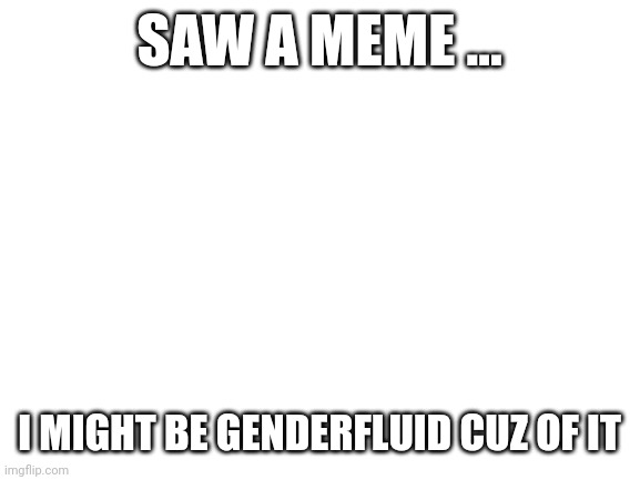 Help me please | SAW A MEME ... I MIGHT BE GENDERFLUID CUZ OF IT | image tagged in blank white template,lgbtq | made w/ Imgflip meme maker