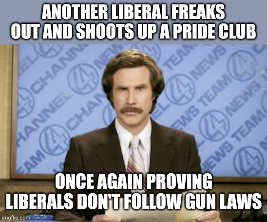 Ron Burgundy | ANOTHER LIBERAL FREAKS OUT AND SHOOTS UP A PRIDE CLUB; ONCE AGAIN PROVING LIBERALS DON'T FOLLOW GUN LAWS | image tagged in memes,ron burgundy | made w/ Imgflip meme maker