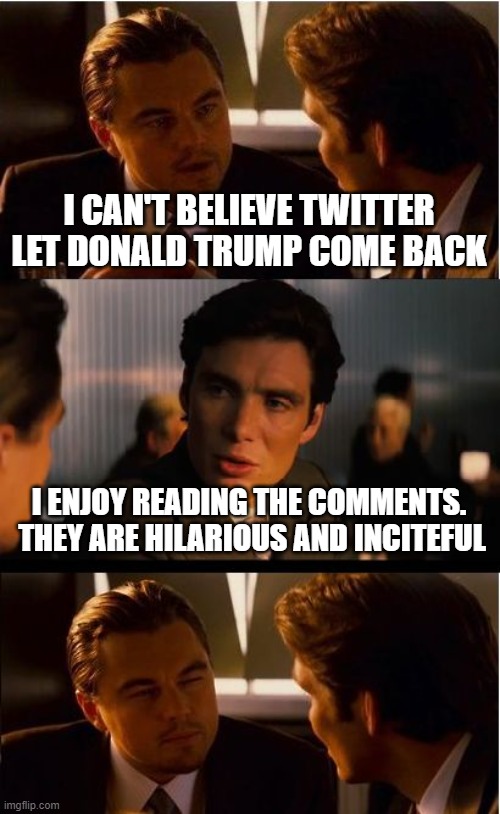 Inception | I CAN'T BELIEVE TWITTER LET DONALD TRUMP COME BACK; I ENJOY READING THE COMMENTS.  THEY ARE HILARIOUS AND INCITEFUL | image tagged in memes,inception | made w/ Imgflip meme maker