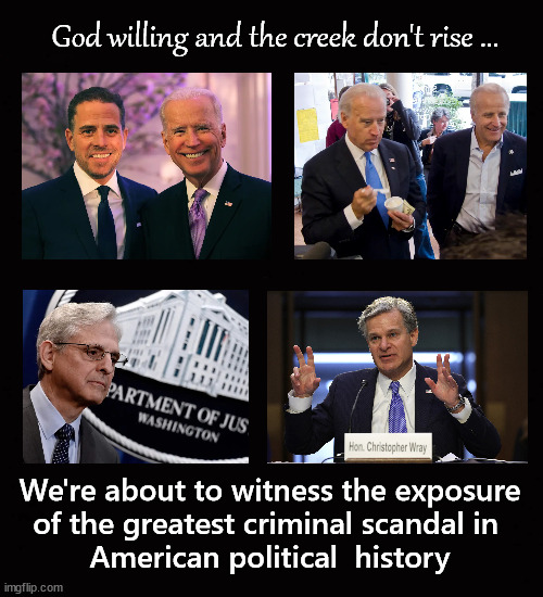 the greatest criminal scandal in American political history | God willing and the creek don't rise ... We're about to witness the exposure
of the greatest criminal scandal in 
American political  history | image tagged in christpher wray,merrick garland,joe biden,hunter biden,jim biden | made w/ Imgflip meme maker