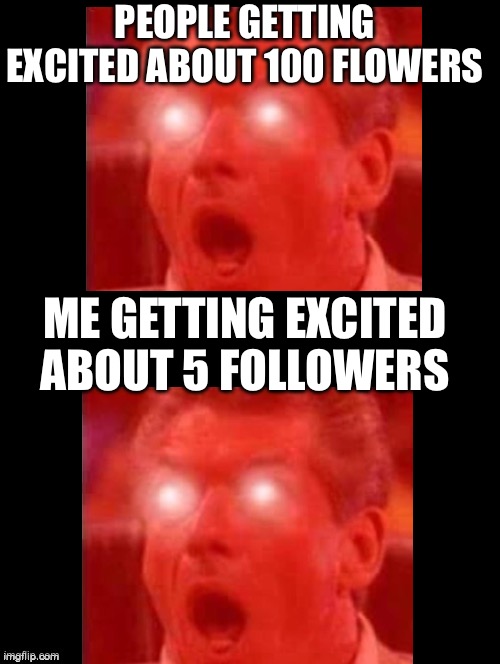 True story |  PEOPLE GETTING EXCITED ABOUT 100 FLOWERS; ME GETTING EXCITED ABOUT 5 FOLLOWERS | image tagged in double long black template | made w/ Imgflip meme maker