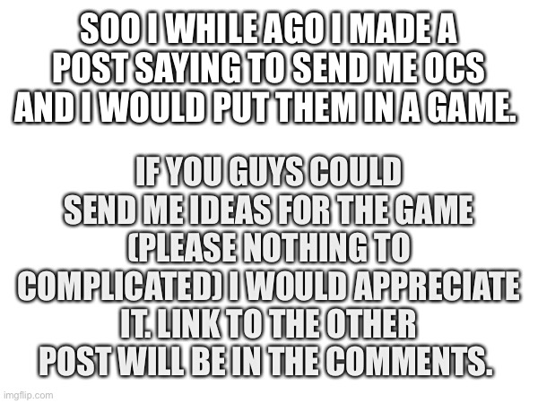 Game ideas | IF YOU GUYS COULD SEND ME IDEAS FOR THE GAME (PLEASE NOTHING TO COMPLICATED) I WOULD APPRECIATE IT. LINK TO THE OTHER POST WILL BE IN THE COMMENTS. SOO I WHILE AGO I MADE A POST SAYING TO SEND ME OCS AND I WOULD PUT THEM IN A GAME. | image tagged in games | made w/ Imgflip meme maker