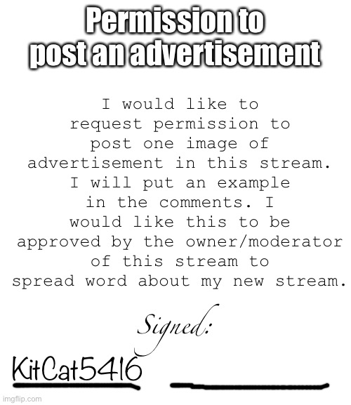 I would like to request permission to post one image of advertisement in this stream. I will put an example in the comments. I would like this to be approved by the owner/moderator of this stream to spread word about my new stream. Permission to post an advertisement; Signed:; KitCat5416 | image tagged in blank white template | made w/ Imgflip meme maker